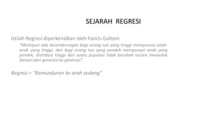 SEJARAH REGRESI
Istilah Regresi diperkenalkan oleh Fancis Galtom
“Meskipun ada kecenderungan bagi orang tua yang tinggi mempunyai anak-
anak yang tinggi, dan bagi orang tua yang pendek mempunyai anak yang
pendek, distribusi tinggi dari suatu populasi tidak berubah secara menyolok
(besar) dari generasi ke generasi”.
Regresi = “Kemunduran ke arah sedang”
 