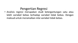 Pengertian Regresi
• Analisis regresi merupakan studi ketergantungan satu atau
lebih variabel bebas terhadap variabel tidak bebas. Dengan
maksud untuk meramalkan nilai variabel tidak bebas.
 