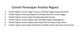 Contoh Penerapan Analisis Regresi
1. Analisis Regresi antara tinggi orang tua terhadap tinggi anaknya (Gultom).
2. Analisis Regresi antara pendapatan terhadap konsumsi rumah tangga.
3. Analisis Regresi antara harga terhadap penjualan barang.
4. Analisis Regresi antara tingkat upah terhadap tingkat pengangguran.
5. Analisis Regresi antara tingkat suku bunga bank terhadap harga saham
6. Analisis regresi antara biaya periklanan terhadap volume penjualan perusahaan.
 