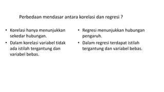 Perbedaan mendasar antara korelasi dan regresi ?
• Korelasi hanya menunjukkan
sekedar hubungan.
• Dalam korelasi variabel tidak
ada istilah tergantung dan
variabel bebas.
• Regresi menunjukkan hubungan
pengaruh.
• Dalam regresi terdapat istilah
tergantung dan variabel bebas.
 