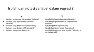 Istilah dan notasi variabel dalam regresi ?
Y
• Varaibel tergantung (Dependent Variable)
• Variabel yang dijelaskan (Explained
Variable)
• Variabel yang diramalkan (Predictand)
• Variabel yang diregresi (Regressand)
• Variabel Tanggapan (Response)
X
• Varaibel bebas (Independent Variable)
• Variabel yang menjelaskan (Explanatory
Variable)
• Variabel peramal (Predictor)
• Variabel yang meregresi (Regressor)
• Variabel perangsang atau kendali (Stimulus or
control variable)
 