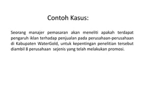 Contoh Kasus:
Seorang manajer pemasaran akan meneliti apakah terdapat
pengaruh iklan terhadap penjualan pada perusahaan-perusahaan
di Kabupaten WaterGold, untuk kepentingan penelitian tersebut
diambil 8 perusahaan sejenis yang telah melakukan promosi.
 