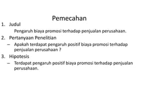 Pemecahan
1. Judul
Pengaruh biaya promosi terhadap penjualan perusahaan.
2. Pertanyaan Penelitian
– Apakah terdapat pengaruh positif biaya promosi terhadap
penjualan perusahaan ?
3. Hipotesis
– Terdapat pengaruh positif biaya promosi terhadap penjualan
perusahaan.
 