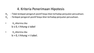 4. Kriteria Penerimaan Hipotesis
Ho : Tidak terdapat pengaruh positif biaya iklan terhadap penjualan perusahaan.
Ha : Terdapat pengaruh positif biaya iklan terhadap penjualan perusahaan.
• Ho diterima Jika
b ≤ 0, t hitung ≤ tabel
• Ha diterima Jika
b > 0, t hitung > t tabel.
 