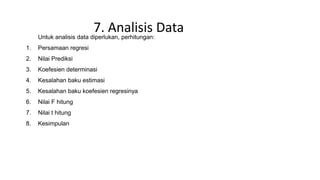 7. Analisis DataUntuk analisis data diperlukan, perhitungan:
1. Persamaan regresi
2. Nilai Prediksi
3. Koefesien determinasi
4. Kesalahan baku estimasi
5. Kesalahan baku koefesien regresinya
6. Nilai F hitung
7. Nilai t hitung
8. Kesimpulan
 