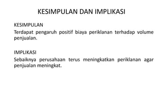 KESIMPULAN DAN IMPLIKASI
KESIMPULAN
Terdapat pengaruh positif biaya periklanan terhadap volume
penjualan.
IMPLIKASI
Sebaiknya perusahaan terus meningkatkan periklanan agar
penjualan meningkat.
 