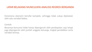 LATAR BELAKANG MUNCULNYA ANALISIS REGRESI BERGANDA
Fenomena ekonomi bersifat komplek, sehingga tidak cukup dijelaskan
oleh satu variabel bebas.
Contoh:
Besarnya konsumsi tidak hanya dipengaruhi oleh pendapatan saja tetapi
juga dipengaruhi oleh jumlah anggota keluarga, tingkat pendidikan serta
variabel lainnya.
 