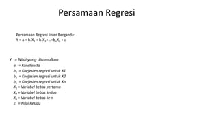 Persamaan Regresi
Y = Nilai yang diramalkan
a = Konstansta
b1 = Koefesien regresi untuk X1
b2 = Koefesien regresi untuk X2
bn = Koefesien regresi untuk Xn
X1 = Variabel bebas pertama
X2 = Variabel bebas kedua
Xn = Variabel bebas ke n
 = Nilai Residu
Persamaan Regresi linier Berganda:
Y = a + b1X1 + b2X2+…+bnXn + 
 