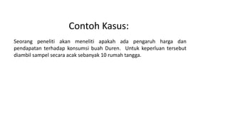 Contoh Kasus:
Seorang peneliti akan meneliti apakah ada pengaruh harga dan
pendapatan terhadap konsumsi buah Duren. Untuk keperluan tersebut
diambil sampel secara acak sebanyak 10 rumah tangga.
 