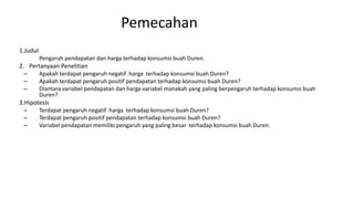 Pemecahan
1.Judul
Pengaruh pendapatan dan harga terhadap konsumsi buah Duren.
2. Pertanyaan Penelitian
– Apakah terdapat pengaruh negatif harga terhadap konsumsi buah Duren?
– Apakah terdapat pengaruh positif pendapatan terhadap konsumsi buah Duren?
– Diantara variabel pendapatan dan harga variabel manakah yang paling berpengaruh terhadap konsumsi buah
Duren?
3.Hipotesis
– Terdapat pengaruh negatif harga terhadap konsumsi buah Duren?
– Terdapat pengaruh positif pendapatan terhadap konsumsi buah Duren?
– Variabel pendapatan memiliki pengaruh yang paling besar terhadap konsumsi buah Duren.
 