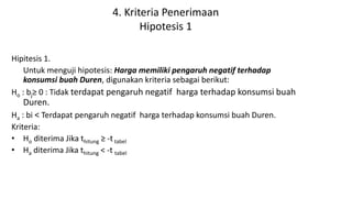 4. Kriteria Penerimaan
Hipotesis 1
Hipitesis 1.
Untuk menguji hipotesis: Harga memiliki pengaruh negatif terhadap
konsumsi buah Duren, digunakan kriteria sebagai berikut:
Ho : bj≥ 0 : Tidak terdapat pengaruh negatif harga terhadap konsumsi buah
Duren.
Ha : bi < Terdapat pengaruh negatif harga terhadap konsumsi buah Duren.
Kriteria:
• Ho diterima Jika thitung ≥ -ttabel
• Ha diterima Jika thitung < -t tabel
 