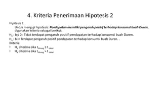 4. Kriteria Penerimaan Hipotesis 2
Hipitesis 2.
Untuk menguji hipotesis: Pendapatan memiliki pengaruh positif terhadap konsumsi buah Duren,
digunakan kriteria sebagai berikut:
Ho : bj≤ 0 : Tidak terdapat pengaruh positif pendapatan terhadap konsumsi buah Duren.
Ha : bi > Terdapat pengaruh positif pendapatan terhadap konsumsi buah Duren. .
Kriteria:
• Ho diterima Jika thitung ≤ t tabel
• Ha diterima Jika thitung > t tabel
 