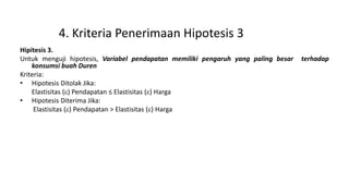 4. Kriteria Penerimaan Hipotesis 3
Hipitesis 3.
Untuk menguji hipotesis, Variabel pendapatan memiliki pengaruh yang paling besar terhadap
konsumsi buah Duren
Kriteria:
• Hipotesis Ditolak Jika:
Elastisitas () Pendapatan ≤ Elastisitas () Harga
• Hipotesis Diterima Jika:
Elastisitas () Pendapatan > Elastisitas () Harga
 