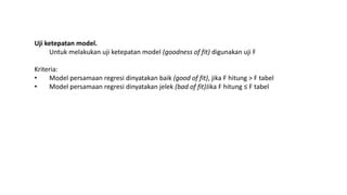 Uji ketepatan model.
Untuk melakukan uji ketepatan model (goodness of fit) digunakan uji F
Kriteria:
• Model persamaan regresi dinyatakan baik (good of fit), jika F hitung > F tabel
• Model persamaan regresi dinyatakan jelek (bad of fit)Jika F hitung ≤ F tabel
 