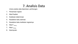 7. Analisis Data
Untuk analisis data diperlukan, perhitungan:
1. Persamaan regresi
2. Nilai Prediksi
3. Koefesien determinasi
4. Kesalahan baku estimasi
5. Kesalahan baku koefesien regresinya
6. Nilai F hitung
7. Nilai t hitung
8. Kesimpulan
 