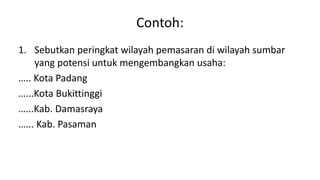 Contoh:
1. Sebutkan peringkat wilayah pemasaran di wilayah sumbar
yang potensi untuk mengembangkan usaha:
….. Kota Padang
…...Kota Bukittinggi
…...Kab. Damasraya
…... Kab. Pasaman
 
