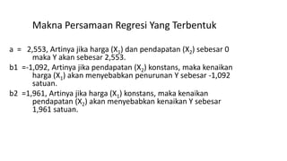 Makna Persamaan Regresi Yang Terbentuk
a = 2,553, Artinya jika harga (X1) dan pendapatan (X2) sebesar 0
maka Y akan sebesar 2,553.
b1 =-1,092, Artinya jika pendapatan (X2) konstans, maka kenaikan
harga (X1) akan menyebabkan penurunan Y sebesar -1,092
satuan.
b2 =1,961, Artinya jika harga (X1) konstans, maka kenaikan
pendapatan (X2) akan menyebabkan kenaikan Y sebesar
1,961 satuan.
 