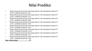 Nilai Prediksi
• Berapa besarnya permintaan jika harga sebesar 2 dan pendapatan sebesar 3?
2,553- (1,092x2)+(1,961x3)= 6,25
• Berapa besarnya permintaan jika harga sebesar 3 dan pendapatan sebesar 4?
2,553 - (1,092x3)+(1,961x4)= 7,12
• Berapa besarnya permintaan jika harga sebesar 5 dan pendapatan sebesar 6?
2,553 - (1,092x5)+(1,961x6)= 8,86
• Berapa besarnya permintaan jika harga sebesar 4 dan pendapatan sebesar 5?
2,553 - (1,092x4)+(1,961x5)= 7,99
• Berapa besarnya permintaan jika harga sebesar 6 dan pendapatan sebesar 7?
2,553 - (1,092x6)+(1,961x7)= 9,73
• Berapa besarnya permintaan jika harga sebesar 2 dan pendapatan sebesar 6?
2,553 - (1,092x2)+(1,961x6)= 12,13
• Berapa besarnya permintaan jika harga sebesar 3 dan pendapatan sebesar 4?
2,553 - (1,092x3)+(1,961x4)= 7,12
• Berapa besarnya permintaan jika harga sebesar 4 dan pendapatan sebesar 5?
2,553 - (1,092x4)+(1,961x5)= 7,99
Dan seterusnya…………………….!!!
 