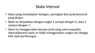 Skala Interval
• Skala yang menyatakan kategori, peringkat dan jarak konstruk
yang diukur.
• Skala ini dinyatakan dengan angka 1 sampai dengan 5, atau 1
sampai dengan 7.
• Skala ini menggunakan konsep jarak yang sama (equality
interval)karena skala ini tidak menggunakan angka nol sebagai
titik awal perhitungan.
 