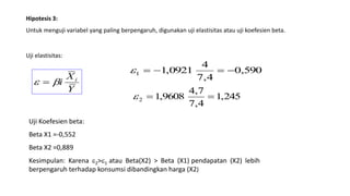 Hipotesis 3:
Untuk menguji variabel yang paling berpengaruh, digunakan uji elastisitas atau uji koefesien beta.
Uji elastisitas:
Y
X
i i
 
590,0
4,7
4
0921,11 
245,1
4,7
7,4
9608,12 
Uji Koefesien beta:
Beta X1 =-0,552
Beta X2 =0,889
Kesimpulan: Karena 2>1 atau Beta(X2) > Beta (X1) pendapatan (X2) lebih
berpengaruh terhadap konsumsi dibandingkan harga (X2)
 