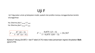 Uji F
Uji F digunakan untuk uji ketepatan model, apakah nilai prediksi mampu menggambarkan kondisi
sesungguhnya:
Ho: Diterima jika F hitung  F tabel
Ha: Diterima jika F hitung > F tabel
)/(1
)1/(
2
2
knR
kR
F


 567,24
)310/(875,01
)13/(875,0



F
Karena F hitung (24,567) > dari F tabel (4,74) maka maka persamaan regresi dinyatakan Baik
(good of fit).
 