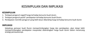 KESIMPULAN DAN IMPLIKASI
KESIMPULAN
1. Terdapat pengaruh negatif harga terhadap konsumsi buah duren.
2. Terdapat pengaruh positif pendapatan terhadap konsumsi buah Duren.
3. Pendapatan memiliki pengaruh yang lebih besar dibanding harga terhadap konsumsi buah duren
IMPLIKASI
Sebaiknya pemasar buah Duren mempertimbangkan harga dan pendapatan, akan tetapi lebih
mempertimbangkan pendapatan masyarakat dibandingkan harga buah duren dalam merancang
strategi pemasarannya.
 