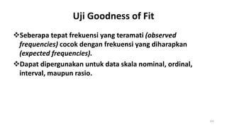 Uji Goodness of Fit
Seberapa tepat frekuensi yang teramati (observed
frequencies) cocok dengan frekuensi yang diharapkan
(expected frequencies).
Dapat dipergunakan untuk data skala nominal, ordinal,
interval, maupun rasio.
193
 