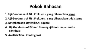 Pokok Bahasan
1. Uji Goodness of Fit : Frekuensi yang diharapkan sama
2. Uji Goodness of Fit : Frekuensi yang diharapkan tidak sama
3. Keterbatasan statistik Chi Square
4. Uji Goodness of Fit untuk menguji kenormalan suatu
distribusi
5. Analisis Tabel Kontingensi
195
 
