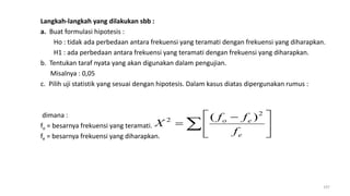 Langkah-langkah yang dilakukan sbb :
a. Buat formulasi hipotesis :
Ho : tidak ada perbedaan antara frekuensi yang teramati dengan frekuensi yang diharapkan.
H1 : ada perbedaan antara frekuensi yang teramati dengan frekuensi yang diharapkan.
b. Tentukan taraf nyata yang akan digunakan dalam pengujian.
Misalnya : 0,05
c. Pilih uji statistik yang sesuai dengan hipotesis. Dalam kasus diatas dipergunakan rumus :
dimana :
fo = besarnya frekuensi yang teramati.
fe = besarnya frekuensi yang diharapkan.
197
 




 

e
eo
f
ff
X
2
2 )(
 