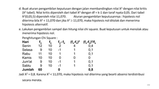 d. Buat aturan pengambilan keputusan dengan jalan membandingkan nilai X2 dengan nilai kritis
(X2 tabel). Nilai kritis diperoleh dari tabel X2 dengan df = k-1 dan taraf nyata 0,05. Dari tabel
X2(0,05;5) diperoleh nilai 11,070. Aturan pengambilan keputusannya : hipotesis nol
diterima bila X2 < 11,070 dan jika X2  11,070, maka hipotesis nol ditolak dan menerima
hipotesis alternatif.
e. Lakukan pengambilan sampel dan hitung nilai chi square. Buat keputusan untuk menolak atau
menerima hipotesis nol.
Penghitungan Chi Square :
Hari fo fe fo- fe (fo-fe)2 (fo-fe)2/fe
Senin 12 10 2 4 0,4
Selasa 9 10 -1 1 0,1
Rabu 11 10 1 1 0,1
Kamis 10 10 0 0 0
Jum'at 9 10 -1 1 0,1
Sabtu 9 10 -1 1 0,1
Jumlah 60 0 0,8
Jadi X2 = 0,8. Karena X2 < 11,070, maka hipotesis nol diterima yang bearti absensi terdistribusi
secara merata.
198
 