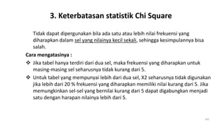 3. Keterbatasan statistik Chi Square
Tidak dapat dipergunakan bila ada satu atau lebih nilai frekuensi yang
diharapkan dalam sel yang nilainya kecil sekali, sehingga kesimpulannya bisa
salah.
Cara mengatasinya :
 Jika tabel hanya terdiri dari dua sel, maka frekuensi yang diharapkan untuk
masing-masing sel seharusnya tidak kurang dari 5.
 Untuk tabel yang mempunyai lebih dari dua sel, X2 seharusnya tidak digunakan
jika lebih dari 20 % frekuensi yang diharapkan memiliki nilai kurang dari 5. Jika
memungkinkan sel-sel yang bernilai kurang dari 5 dapat digabungkan menjadi
satu dengan harapan nilainya lebih dari 5.
203
 