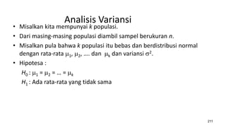Analisis Variansi
• Misalkan kita mempunyai k populasi.
• Dari masing-masing populasi diambil sampel berukuran n.
• Misalkan pula bahwa k populasi itu bebas dan berdistribusi normal
dengan rata-rata 1, 2, …. dan k dan variansi 2.
• Hipotesa :
H0 : 1 = 2 = … = k
H1 : Ada rata-rata yang tidak sama
211
 