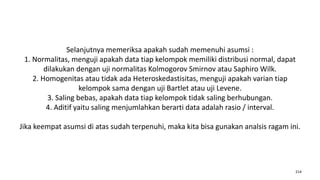 Selanjutnya memeriksa apakah sudah memenuhi asumsi :
1. Normalitas, menguji apakah data tiap kelompok memiliki distribusi normal, dapat
dilakukan dengan uji normalitas Kolmogorov Smirnov atau Saphiro Wilk.
2. Homogenitas atau tidak ada Heteroskedastisitas, menguji apakah varian tiap
kelompok sama dengan uji Bartlet atau uji Levene.
3. Saling bebas, apakah data tiap kelompok tidak saling berhubungan.
4. Aditif yaitu saling menjumlahkan berarti data adalah rasio / interval.
Jika keempat asumsi di atas sudah terpenuhi, maka kita bisa gunakan analsis ragam ini.
214
 