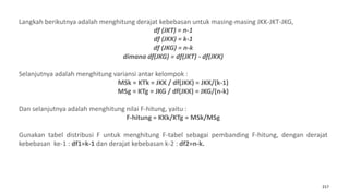 217
Langkah berikutnya adalah menghitung derajat kebebasan untuk masing-masing JKK-JKT-JKG,
df (JKT) = n-1
df (JKK) = k-1
df (JKG) = n-k
dimana df(JKG) = df(JKT) - df(JKK)
Selanjutnya adalah menghitung variansi antar kelompok :
MSk = KTk = JKK / df(JKK) = JKK/(k-1)
MSg = KTg = JKG / df(JKK) = JKG/(n-k)
Dan selanjutnya adalah menghitung nilai F-hitung, yaitu :
F-hitung = KKk/KTg = MSk/MSg
Gunakan tabel distribusi F untuk menghitung F-tabel sebagai pembanding F-hitung, dengan derajat
kebebasan ke-1 : df1=k-1 dan derajat kebebasan k-2 : df2=n-k.
 