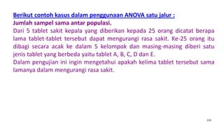 219
Berikut contoh kasus dalam penggunaan ANOVA satu jalur :
Jumlah sampel sama antar populasi.
Dari 5 tablet sakit kepala yang diberikan kepada 25 orang dicatat berapa
lama tablet-tablet tersebut dapat mengurangi rasa sakit. Ke-25 orang itu
dibagi secara acak ke dalam 5 kelompok dan masing-masing diberi satu
jenis tablet yang berbeda yaitu tablet A, B, C, D dan E.
Dalam pengujian ini ingin mengetahui apakah kelima tablet tersebut sama
lamanya dalam mengurangi rasa sakit.
 