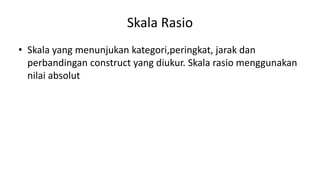 Skala Rasio
• Skala yang menunjukan kategori,peringkat, jarak dan
perbandingan construct yang diukur. Skala rasio menggunakan
nilai absolut
 