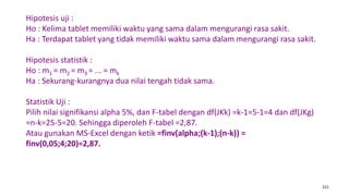 221
Hipotesis uji :
Ho : Kelima tablet memiliki waktu yang sama dalam mengurangi rasa sakit.
Ha : Terdapat tablet yang tidak memiliki waktu sama dalam mengurangi rasa sakit.
Hipotesis statistik :
Ho : m1 = m2 = m3 = ... = mk
Ha : Sekurang-kurangnya dua nilai tengah tidak sama.
Statistik Uji :
Pilih nilai signifikansi alpha 5%, dan F-tabel dengan df(JKk) =k-1=5-1=4 dan df(JKg)
=n-k=25-5=20. Sehingga diperoleh F-tabel =2,87.
Atau gunakan MS-Excel dengan ketik =finv(alpha;(k-1);(n-k)) =
finv(0,05;4;20)=2,87.
 