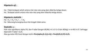 226
Hipotesis uji :
Ho : Tidak terdapat selisih antara nilai rata-rata yang akan diberika ketiga dosen.
Ha : Terdapat selisih antara nilai rata-rata yang akan diberika ketiga dosen.
Hipotesis statistik :
Ho : m1 = m2 = m3 = ... = mk
Ha : Sekurang-kurangnya dua nilai tengah tidak sama.
Statistik Uji :
Pilih nilai signifikansi alpha 5%, dan F-tabel dengan df(JKk) =k-1=3-1=2 dan df(JKg) =n-k=40-3=37. Sehingga
diperoleh F-tabel =3,25.
Atau gunakan MS-Excel dengan ketik =finv(alpha;(k-1);(n-k)) = finv(0,05;2;37)=3,25.
 