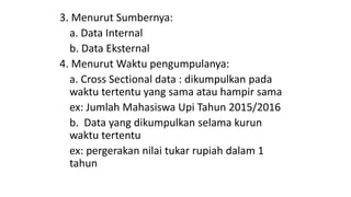 3. Menurut Sumbernya:
a. Data Internal
b. Data Eksternal
4. Menurut Waktu pengumpulanya:
a. Cross Sectional data : dikumpulkan pada
waktu tertentu yang sama atau hampir sama
ex: Jumlah Mahasiswa Upi Tahun 2015/2016
b. Data yang dikumpulkan selama kurun
waktu tertentu
ex: pergerakan nilai tukar rupiah dalam 1
tahun
 