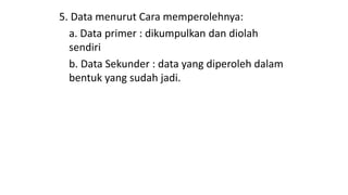 5. Data menurut Cara memperolehnya:
a. Data primer : dikumpulkan dan diolah
sendiri
b. Data Sekunder : data yang diperoleh dalam
bentuk yang sudah jadi.
 