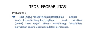 TEORI PROBABILITAS
Probabilitas
 Lind (2002) mendefinisikan probabilitas adalah
suatu ukuran tentang kemungkinan suatu peristiwa
(event) akan terjadi dimasa mendatang. Probabilitas
dinyatakan antara 0 sampai 1 dalam persentase.
 