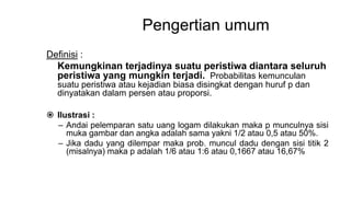 Pengertian umum
Definisi :
Kemungkinan terjadinya suatu peristiwa diantara seluruh
peristiwa yang mungkin terjadi. Probabilitas kemunculan
suatu peristiwa atau kejadian biasa disingkat dengan huruf p dan
dinyatakan dalam persen atau proporsi.
 Ilustrasi :
– Andai pelemparan satu uang logam dilakukan maka p munculnya sisi
muka gambar dan angka adalah sama yakni 1/2 atau 0,5 atau 50%.
– Jika dadu yang dilempar maka prob. muncul dadu dengan sisi titik 2
(misalnya) maka p adalah 1/6 atau 1:6 atau 0,1667 atau 16,67%
 