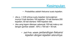 Kesimpulan
• Probabilitas adalah frekuensi suatu kejadian.
• Jika p. = 0,05 artinya suatu kejadian kemungkinan
muncul 5 kali diantara 100 kejadian; 10 kali diantara 200
kejadian; 50 kali diantara 1000 kejadian dsb.
• Jika uang logam dilempar sebanyak 100 kali maka p sisi
dengan gambar adalah : 50% x 100 kali = 50 kali.
• Jadi Prob. adalah perbandingan frekuensi
kejadian dengan kejadian seluruhnya.
 