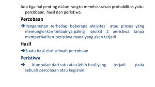 Ada tiga hal penting dalam rangka membicarakan probabilitas yaitu
percobaan, hasil dan peristiwa.
Percobaan
Pengamatan terhadap beberapa aktivitas atau proses yang
memungkinkan timbulnya paling sedikit 2 peristiwa tanpa
memperhatikan peristiwa mana yang akan terjadi
Hasil
Suatu hasil dari sebuah percobaan
Peristiwa
 Kumpulan dari satu atau lebih hasil yang terjadi pada
sebuah percobaan atau kegiatan.
 