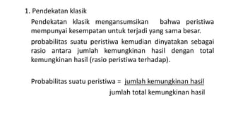 1. Pendekatan klasik
Pendekatan klasik mengansumsikan bahwa peristiwa
mempunyai kesempatan untuk terjadi yang sama besar.
probabilitas suatu peristiwa kemudian dinyatakan sebagai
rasio antara jumlah kemungkinan hasil dengan total
kemungkinan hasil (rasio peristiwa terhadap).
Probabilitas suatu peristiwa = jumlah kemungkinan hasil
jumlah total kemungkinan hasil
 