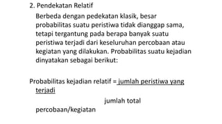2. Pendekatan Relatif
Berbeda dengan pedekatan klasik, besar
probabilitas suatu peristiwa tidak dianggap sama,
tetapi tergantung pada berapa banyak suatu
peristiwa terjadi dari keseluruhan percobaan atau
kegiatan yang dilakukan. Probabilitas suatu kejadian
dinyatakan sebagai berikut:
Probabilitas kejadian relatif = jumlah peristiwa yang
terjadi
jumlah total
percobaan/kegiatan
 