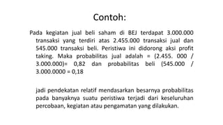 Contoh:
Pada kegiatan jual beli saham di BEJ terdapat 3.000.000
transaksi yang terdiri atas 2.455.000 transaksi jual dan
545.000 transaksi beli. Peristiwa ini didorong aksi profit
taking. Maka probabilitas jual adalah = (2.455. 000 /
3.000.000)= 0,82 dan probabilitas beli (545.000 /
3.000.0000 = 0,18
jadi pendekatan relatif mendasarkan besarnya probabilitas
pada banyaknya suatu peristiwa terjadi dari keseluruhan
percobaan, kegiatan atau pengamatan yang dilakukan.
 