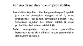 Konsep dasar dan hukum probabilitas
Probabilitas kejadian dilambangkan dengan P, apabila
jual saham dinyatakan dengan huruf A, maka
probabilitas jual saham dinyatakan dengan P (A).
Sebaliknya kejadian beli saham adalah B, maka
probabilitas beli saham adalah P (B).
Dalam mempelajari hukum dasar probabilitas
berturut – turut akan dibahas hukum penjumlahan
dan hukum perkalian.
 