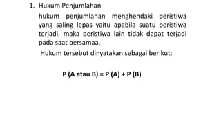 1. Hukum Penjumlahan
hukum penjumlahan menghendaki peristiwa
yang saling lepas yaitu apabila suatu peristiwa
terjadi, maka peristiwa lain tidak dapat terjadi
pada saat bersamaa.
Hukum tersebut dinyatakan sebagai berikut:
P (A atau B) = P (A) + P (B)
 