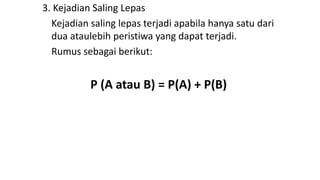 3. Kejadian Saling Lepas
Kejadian saling lepas terjadi apabila hanya satu dari
dua ataulebih peristiwa yang dapat terjadi.
Rumus sebagai berikut:
P (A atau B) = P(A) + P(B)
 